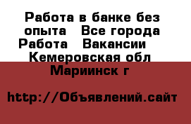 Работа в банке без опыта - Все города Работа » Вакансии   . Кемеровская обл.,Мариинск г.